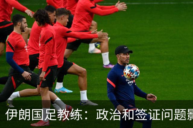 伊朗国足教练：政治和签证问题影响备战 但仍将全力以赴